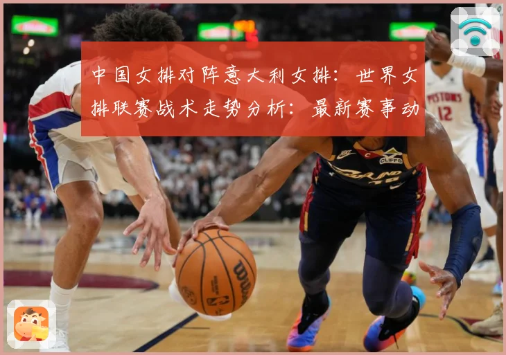中国女排对阵意大利女排：世界女排联赛战术走势分析：最新赛事动态与深度分析