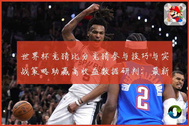 世界杯竞猜比分竞猜参与技巧与实战策略助赢高收益数据研判：最新赛事动态与深度分析