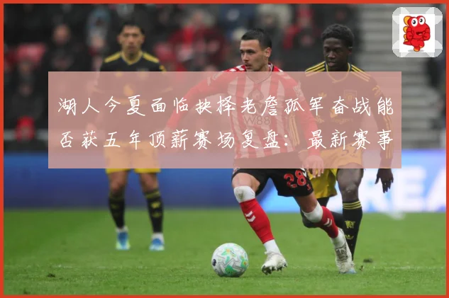 湖人今夏面临抉择老詹孤军奋战能否获五年顶薪赛场复盘：最新赛事动态与深度分析