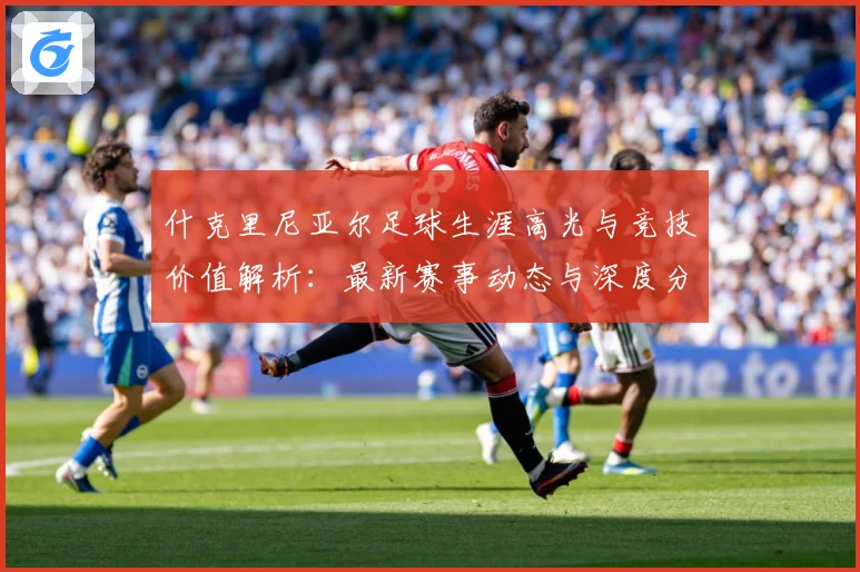 什克里尼亚尔足球生涯高光与竞技价值解析：最新赛事动态与深度分析