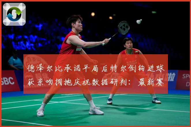 德泽尔比承诺平局后特尔倒钩进球获亲吻拥抱庆祝数据研判：最新赛事动态与深度分析