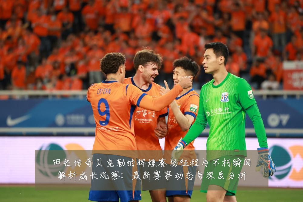 田径传奇贝克勒的辉煌赛场征程与不朽瞬间解析成长观察：最新赛事动态与深度分析